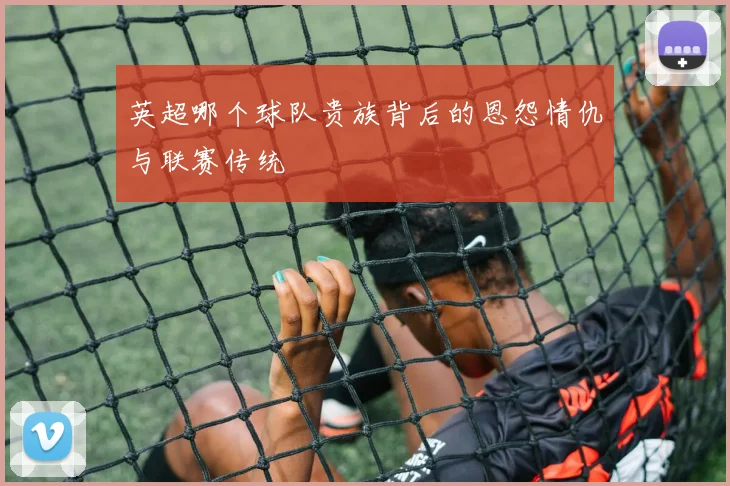 英超哪个球队贵族背后的恩怨情仇与联赛传统