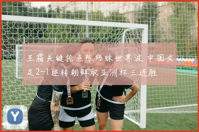 王霜关键抢点陈巧珠世界波 中国女足2-1逆转朝鲜取亚洲杯三连胜